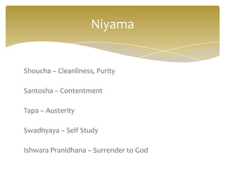 Niyama


Shoucha – Cleanliness, Purity

Santosha – Contentment

Tapa – Austerity

Swadhyaya – Self Study

Ishwara Pranidhana – Surrender to God
 