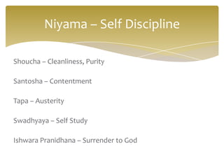 Niyama – Self Discipline

Shoucha – Cleanliness, Purity

Santosha – Contentment

Tapa – Austerity

Swadhyaya – Self Study

Ishwara Pranidhana – Surrender to God
 