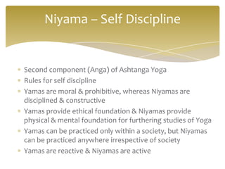 Niyama – Self Discipline


Second component (Anga) of Ashtanga Yoga
Rules for self discipline
Yamas are moral & prohibitive, whereas Niyamas are
disciplined & constructive
Yamas provide ethical foundation & Niyamas provide
physical & mental foundation for furthering studies of Yoga
Yamas can be practiced only within a society, but Niyamas
can be practiced anywhere irrespective of society
Yamas are reactive & Niyamas are active
 