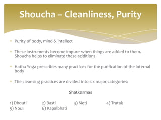 Shoucha – Cleanliness, Purity

  Purity of body, mind & intellect

  These instruments become impure when things are added to them.
  Shoucha helps to eliminate these additions.

  Hatha Yoga prescribes many practices for the purification of the internal
  body

  The cleansing practices are divided into six major categories:

                                Shatkarmas

1) Dhouti       2) Basti             3) Neti        4) Tratak
5) Nouli        6) Kapalbhati
 