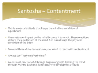 Santosha – Contentment

This is a mental attitude that keeps the mind in a condition of
equilibrium

Circumstances impact on the mind & cause it to react. These reactions
disturb the equilibrium of the mind & in turn disrupt the physical
condition of the body

To avoid these disturbances train your mind to react with contentment

Always say “Very nice Very nice!”

A continual practice of Ashtanga Yoga along with training the mind
through Mantra Sadhana, is necessary to develop this attitude
 