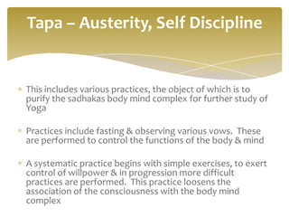 Tapa – Austerity, Self Discipline


This includes various practices, the object of which is to
purify the sadhakas body mind complex for further study of
Yoga

Practices include fasting & observing various vows. These
are performed to control the functions of the body & mind

A systematic practice begins with simple exercises, to exert
control of willpower & in progression more difficult
practices are performed. This practice loosens the
association of the consciousness with the body mind
complex
 