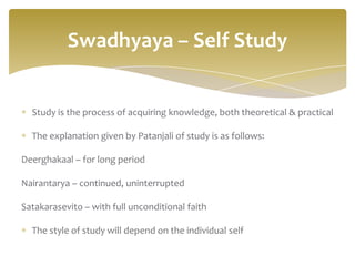 Swadhyaya – Self Study


  Study is the process of acquiring knowledge, both theoretical & practical

  The explanation given by Patanjali of study is as follows:

Deerghakaal – for long period

Nairantarya – continued, uninterrupted

Satakarasevito – with full unconditional faith

  The style of study will depend on the individual self
 
