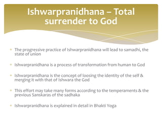 Ishwarpranidhana – Total
          surrender to God

The progressive practice of Ishwarpranidhana will lead to samadhi, the
state of union

Ishwarpranidhana is a process of transformation from human to God

Ishwarpranidhana is the concept of loosing the identity of the self &
merging it with that of Ishwara the God

This effort may take many forms according to the temperaments & the
previous Sanskaras of the sadhaka

Ishwarpranidhana is explained in detail in Bhakti Yoga
 