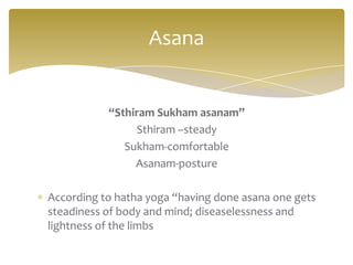Asana


           “Sthiram Sukham asanam”
                Sthiram –steady
              Sukham-comfortable
                Asanam-posture

According to hatha yoga “having done asana one gets
steadiness of body and mind; diseaselessness and
lightness of the limbs
 