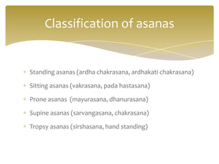 Classification of asanas


Standing asanas (ardha chakrasana, ardhakati chakrasana)

Sitting asanas (vakrasana, pada hastasana)

Prone asanas (mayurasana, dhanurasana)

Supine asanas (sarvangasana, chakrasana)

Tropsy asanas (sirshasana, hand standing)
 