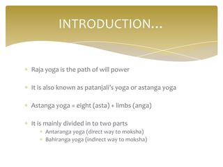INTRODUCTION…


Raja yoga is the path of will power

It is also known as patanjali’s yoga or astanga yoga

Astanga yoga = eight (asta) + limbs (anga)

It is mainly divided in to two parts
     Antaranga yoga (direct way to moksha)
     Bahiranga yoga (indirect way to moksha)
 