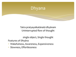 Dhyana


           Tatra pratyayaikatānatā dhyānam
            Uninterrupted flow of thought

             single object, Single thought
Features of Dhyāna
  Wakefulness, Awareness, Expansiveness
  Slowness, Effortlessness
 