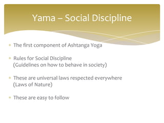 Yama – Social Discipline

The first component of Ashtanga Yoga

Rules for Social Discipline
(Guidelines on how to behave in society)

These are universal laws respected everywhere
(Laws of Nature)

These are easy to follow
 