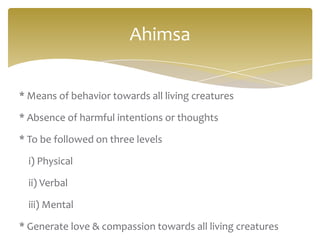 Ahimsa


* Means of behavior towards all living creatures

* Absence of harmful intentions or thoughts

* To be followed on three levels

  i) Physical

  ii) Verbal

  iii) Mental

* Generate love & compassion towards all living creatures
 