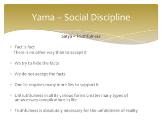 Yama – Social Discipline
                           Satya – Truthfulness

Fact is fact
There is no other way than to accept it

We try to hide the facts

We do not accept the facts

One lie requires many more lies to support it

Untruthfulness in all its various forms creates many types of
unnecessary complications in life

Truthfulness is absolutely necessary for the unfoldment of reality
 
