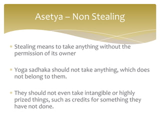 Asetya – Non Stealing

Stealing means to take anything without the
permission of its owner

Yoga sadhaka should not take anything, which does
not belong to them.

They should not even take intangible or highly
prized things, such as credits for something they
have not done.
 