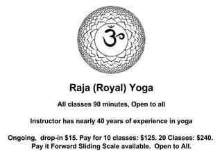 Raja (Royal) Yoga All classes 90 minutes, Open to all Instructor has nearly 40 years of experience in yoga Ongoing,  drop-in $15. Pay for 10 classes: $125. 20 Classes: $240.  Pay it Forward Sliding Scale available.  Open to All.‏ 