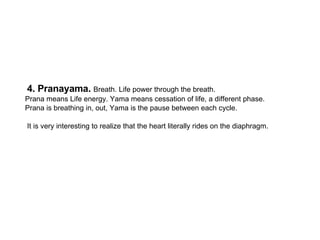 4. Pranayama.  Breath. Life power through the breath.  Prana means Life energy. Yama means cessation of life, a different ...