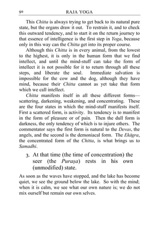 90                      RAJA YOGA

    This Chitta is always trying to get back to its natural pure
state, but the organs draw it out. To restrain it, and to check
this outward tendency, and to start it on the return journey to
that essence of intelligence is the first step in Yoga, because
only in this way can the Chitta get into its proper course.
    Although this Chitta is in every animal, from the lowest
to the highest, it is only in the human form that we find
intellect, and until the mind-stuff can take the form of
intellect it is not possible for it to return through all these
steps, and liberate the soul.          Immediate salvation is
impossible for the cow and the dog, although they have
mind, because their Chitta cannot as yet take that form
which we call intellect.
    Chitta manifests itself in all these different forms—
scattering, darkening, weakening, and concentrating. These
are the four states in which the mind-stuff manifests itself.
First a scattered form, is activity. Its tendency is to manifest
in the form of pleasure or of pain. Then the dull form is
darkness, the only tendency of which is to injure others. The
commentator says the first form is natural to the Devas, the
angels, and the second is the demoniacal form. The Ekagra,
the concentrated form of the Chitta, is what brings us to
Samadhi.
     3. At that time (the time of concentration) the
        seer (the Purasa) rests in his own
        (unmodified) state.
As soon as the waves have stopped, and the lake has become
quiet, we see the ground below the lake. So with the mind;
when it is calm, we see what our own nature is; we do not
mix ourself but remain our own selves.
 