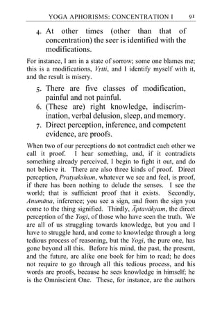YOGA APHORISMS: CONCENTRATION I                    91

   4. At other times (other than that of
      concentration) the seer is identified with the
      modifications.
For instance, I am in a state of sorrow; some one blames me;
this is a modifications, Vrtti, and I identify myself with it,
and the result is misery.
   5. There are five classes of modification,
      painful and not painful.
   6. (These are) right knowledge, indiscrim-
      ination, verbal delusion, sleep, and memory.
   7. Direct perception, inference, and competent
      evidence, are proofs.
When two of our perceptions do not contradict each other we
call it proof. I hear something, and, if it contradicts
something already perceived, I begin to fight it out, and do
not believe it. There are also three kinds of proof. Direct
perception, Pratyaksham, whatever we see and feel, is proof,
if there has been nothing to delude the senses. I see the
world; that is sufficient proof that it exists. Secondly,
Anumana, inference; you see a sign, and from the sign you
come to the thing signified. Thirdly, Aptavakyam, the direct
perception of the Yogi, of those who have seen the truth. We
are all of us struggling towards knowledge, but you and I
have to struggle hard, and come to knowledge through a long
tedious process of reasoning, but the Yogi, the pure one, has
gone beyond all this. Before his mind, the past, the present,
and the future, are alike one book for him to read; he does
not require to go through all this tedious process, and his
words are proofs, because he sees knowledge in himself; he
is the Omniscient One. These, for instance, are the authors
 