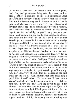 92                      RAJA YOGA

of the Sacred Scriptures; therefore the Scriptures are proof,
and, if any such persons are living now, their words will be
proof. Other philosophers go into long discussions about
this Apta, and they say, what is the proof that this is truth?
The proof is because they see it; because whatever I see is
proof, and whatever you see is proof, if it does not contradict
any past knowledge. There is knowledge beyond the senses,
and whenever it does not contradict reason and past human
experience, that knowledge is proof. Any madman may
come into this room and say that he sees angels around him,
that would not be proof. In the first place it must be true
knowledge, and, secondly, it must not contradict knowledge
of the past, and thirdly, it must depend upon the character of
the man. I hear it said that the character of the man is not of
so much importance as what he may say; we must first hear
what he says. This may be true in other things; a man may
be wicked, and yet make an astronomical discovery, but in
religion it is different, because no impure man will ever have
the power to reach the truths of religion. Therefore, we have
first of all to see that the man who declares himself to be an
Apta is a perfectly unselfish and holy person; secondly that
he has reached beyond the senses, and thirdly that what he
says does not contradict the past knowledge of humanity.
Any new discovery of truth does not contradict the past
truth, but fits into it. And, fourthly, that truth must have a
possibility of verification. If a man says “I have seen a
vision,” and tells me that I have no right to see it, I believe
him not. Every one must have the power to see it for
himself. No one who sells his knowledge is an Apta. All
these conditions must be fulfilled; you must first see that the
man is pure, and theat he has no selfish motive; that he has
no thirst for gain or fame. Secondly, he must show that he is
super-conscious. Thirdly, he must given us something that
 