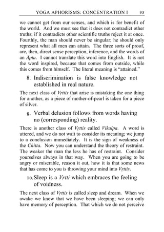 YOGA APHORISMS: CONCENTRATION I                          93

we cannot get from our senses, and which is for benefit of
the world. And we must see that it does not contradict other
truths; if it contradicts other scientific truths reject it at once.
Fourthly, the man should never be singular; he should only
represent what all men can attain. The three sorts of proof,
are, then, direct sense perception, inference, and the words of
an Apta. I cannot translate this word into English. It is not
the word inspired, because that comes from outside, while
this comes from himself. The literal meaning is “attained.”
   8. Indiscrimination is false knowledge not
      established in real nature.
The next class of Vrttis that arise is mistaking the one thing
for another, as a piece of mother-of-pearl is taken for a piece
of silver.
   9. Verbal delusion follows from words having
      no (corresponding) reality.
There is another class of Vrttis called Vikalpa. A word is
uttered, and we do not wait to consider its meaning; we jump
to a conclusion immediately. It is the sign of weakness of
the Chitta. Now you can understand the theory of restraint.
The weaker the man the less he has of restraint. Consider
yourselves always in that way. When you are going to be
angry or miserable, reason it out, how it is that some news
that has come to you is throwing your mind into Vrttis.
   10. Sleep is a Vrtti which embraces the feeling
       of voidness.
The next class of Vrttis is called sleep and dream. When we
awake we know that we have been sleeping; we can only
have memory of perception. That which we do not perceive
 