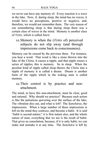 94                      RAJA YOGA

we never can have any memory of. Every reaction is a wave
in the lake. Now, if, during sleep, the mind has no waves, it
would have no perceptions, positive or negative, and,
therefore, we would not remember them. The very reason of
our remembering sleep is that during sleep there was a
certain class of waves in the mind. Memory is another class
of Vrttis, which is called Smrti.
     11. Memory is when the (Vrttis of) perceived
         subjects do not slip away (and through
         impressions come back to consciousness).
Memory can be caused by the previous three. For instance,
you hear a word. That word is like a stone thrown into the
lake of the Chitta; it causes a ripple, and that ripple rouses a
series of ripples; this is memory. So in sleep. When the
peculiar kind of ripple called sleep throws the Chitta into a
ripple of memory it is called a dream. Dream is another
form of the ripple which in the waking state is called
memory.
     12. Their control is by practice and non-
         attachment.
The mind, to have this non-attachment, must be clear, good
and rational. Why should we practice? Because each action
is like the pulsations quivering over the surface of the lake.
The vibration dies out, and what is left? The Samsharas, the
impressions. When a large number of these impressions is
left on the mind they coalesce, and become a habit. It is said
“habit is second nature;” it is first nature also, and the whole
nature of man; everything that we are is the result of habit.
That gives us consolation, because, if it is only habit, we can
make and unmake it at any time. The Samshara is left by
 