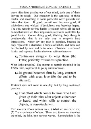 YOGA APHORISMS: CONCENTRATION I                     95

these vibrations passing out of our mind, each one of them
leaving its result. Our character is the sum-total of these
marks, and according as some particular wave prevails one
takes that tone. If good prevail one becomes good, if
wickedness one wicked, if joyfulness one becomes happy.
The only remedy for bad habits is counter habits; all the bad
habits that have left their impressions are to be controlled by
good habits. Go on doing good, thinking holy thoughts
continuously; that is the only way to suppress base
impressions. Never say any man is hopeless, because he
only represents a character, a bundle of habits, and these can
be checked by new and better ones. Character is repeated
habits, and repeated habits alone can reform character.
   13. Continuous struggle to keep them (the
       Vrttis) perfectly restrained is practice.
What is this practice? The attempt to restrain the mind in the
Chitta form, to prevent its going out into waves.
   14. Its ground becomes firm by long, constant
       efforts with great love (for the end to be
       attained).
Restraint does not come in one day, but by long continued
practice.
   15. That effort which comes to those who have
       given up their thirst after objects either seen
       or heard, and which wills to control the
       objects, is non-attachment.
Two motives of our actions are (1) What we see ourselves;
(2) The experience of others. These two forces are throwing
the mind, the lake, into various waves. Renunciation is the
 