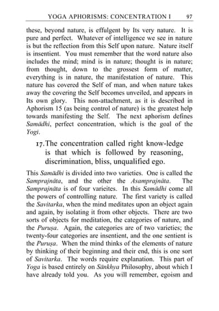 YOGA APHORISMS: CONCENTRATION I                     97

these, beyond nature, is effulgent by Its very nature. It is
pure and perfect. Whatever of intelligence we see in nature
is but the reflection from this Self upon nature. Nature itself
is insentient. You must remember that the word nature also
includes the mind; mind is in nature; thought is in nature;
from thought, down to the grossest form of matter,
everything is in nature, the manifestation of nature. This
nature has covered the Self of man, and when nature takes
away the covering the Self becomes unveiled, and appears in
Its own glory. This non-attachment, as it is described in
Aphorism 15 (as being control of nature) is the greatest help
towards manifesting the Self. The next aphorism defines
Samadhi, perfect concentration, which is the goal of the
Yogi.
   17. The concentration called right know-ledge
       is that which is followed by reasoning,
       discrimination, bliss, unqualified ego.
This Samadhi is divided into two varieties. One is called the
Samprajnata, and the other the Asamprajnata.               The
Samprajnata is of four varieites. In this Samadhi come all
the powers of controlling nature. The first variety is called
the Savitarka, when the mind meditates upon an object again
and again, by isolating it from other objects. There are two
sorts of objects for meditation, the categories of nature, and
the Purusa. Again, the categories are of two varieties; the
twenty-four categories are insentient, and the one sentient is
the Purusa. When the mind thinks of the elements of nature
by thinking of their beginning and their end, this is one sort
of Savitarka. The words require explanation. This part of
Yoga is based entirely on Sankhya Philosophy, about which I
have already told you. As you will remember, egoism and
 