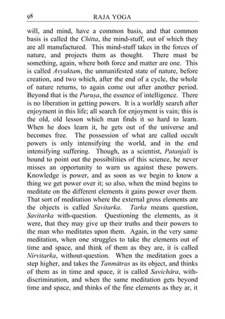 98                       RAJA YOGA

will, and mind, have a common basis, and that common
basis is called the Chitta, the mind-stuff, out of which they
are all manufactured. This mind-stuff takes in the forces of
nature, and projects them as thought. There must be
something, again, where both force and matter are one. This
is called Avyaktam, the unmanifested state of nature, before
creation, and two which, after the end of a cycle, the whole
of nature returns, to again come out after another period.
Beyond that is the Purusa, the essence of intelligence. There
is no liberation in getting powers. It is a worldly search after
enjoyment in this life; all search for enjoyment is vain; this is
the old, old lesson which man finds it so hard to learn.
When he does learn it, he gets out of the universe and
becomes free. The possession of what are called occult
powers is only intensifying the world, and in the end
intensifying suffering. Though, as a scientist, Patanjali is
bound to point out the possibilities of this science, he never
misses an opportunity to warn us against these powers.
Knowledge is power, and as soon as we begin to know a
thing we get power over it; so also, when the mind begins to
meditate on the different elements it gains power over them.
That sort of meditation where the external gross elements are
the objects is called Savitarka. Tarka means question,
Savitarka with-question. Questioning the elements, as it
were, that they may give up their truths and their powers to
the man who meditates upon them. Again, in the very same
meditation, when one struggles to take the elements out of
time and space, and think of them as they are, it is called
Nirvitarka, without-question. When the meditation goes a
step higher, and takes the Tanmatras as its object, and thinks
of them as in time and space, it is called Savichara, with-
discrimination, and when the same meditation gets beyond
time and space, and thinks of the fine elements as they ar, it
 