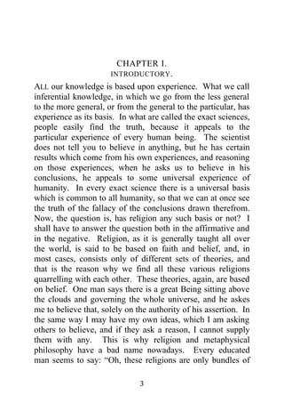 CHAPTER I.
                      INTRODUCTORY .
ALL our knowledge is based upon experience. What we call
inferential knowledge, in which we go from the less general
to the more general, or from the general to the particular, has
experience as its basis. In what are called the exact sciences,
people easily find the truth, because it appeals to the
particular experience of every human being. The scientist
does not tell you to believe in anything, but he has certain
results which come from his own experiences, and reasoning
on those experiences, when he asks us to believe in his
conclusions, he appeals to some universal experience of
humanity. In every exact science there is a universal basis
which is common to all humanity, so that we can at once see
the truth of the fallacy of the conclusions drawn therefrom.
Now, the question is, has religion any such basis or not? I
shall have to answer the question both in the affirmative and
in the negative. Religion, as it is generally taught all over
the world, is said to be based on faith and belief, and, in
most cases, consists only of different sets of theories, and
that is the reason why we find all these various religions
quarrelling with each other. These theories, again, are based
on belief. One man says there is a great Being sitting above
the clouds and governing the whole universe, and he askes
me to believe that, solely on the authority of his assertion. In
the same way I may have my own ideas, which I am asking
others to believe, and if they ask a reason, I cannot supply
them with any. This is why religion and metaphysical
philosophy have a bad name nowadays. Every educated
man seems to say: “Oh, these religions are only bundles of

                               3
 