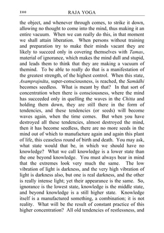 100                     RAJA YOGA

the object, and whenever through comes, to strike it down,
allowing no thought to come into the mind, thus making it an
entire vacuum. When we can really do this, in that moment
we shall attain liberation. When persons without training
and preparation try to make their minds vacant they are
likely to succeed only in covering themselves with Tamas,
material of ignorance, which makes the mind dull and stupid,
and leads them to think that they are making a vacuum of
themind. To be able to really do that is a manifestation of
the greatest strength, of the highest control. When this state,
Asamprajnata, super-consciousness, is reached, the Samadhi
becomes seedless. What is meant by that? In that sort of
concentration when there is consciousness, where the mind
has succeeded only in quelling the waves in the Chitta and
holding them down, they are still there in the form of
tendencies, and these tendencies (or seeds) will become
waves again, when the time comes. But when you have
destroyed all these tendencies, almost destroyed the mind,
then it has become seedless, there are no more seeds in the
mind out of which to manufacture again and again this plant
of life, this ceaseless round of birth and death. You may ask,
what state would that be, in which we should have no
knowledge? What we call knowledge is a lower state than
the one beyond knowledge. You must always bear in mind
that the extremes look very much the same. The low
vibration of light is darkness, and the very high vibration of
light is darkness also, but one is real darkness, and the other
is really intense light; yet their appearance is the same. So,
ignorance is the lowest state, knowledge is the middle state,
and beyond knowledge is a still higher state. Knowledge
itself is a manufactured something, a combination; it is not
reality. What will be the result of constant practice of this
higher concentration? All old tendencies of restlessness, and
 