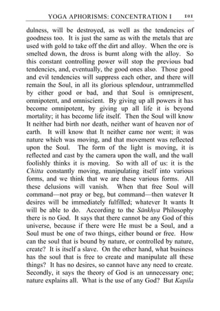YOGA APHORISMS: CONCENTRATION I                   101

dulness, will be destroyed, as well as the tendencies of
goodness too. It is just the same as with the metals that are
used with gold to take off the dirt and alloy. When the ore is
smelted down, the dross is burnt along with the alloy. So
this constant controlling power will stop the previous bad
tendencies, and, eventually, the good ones also. Those good
and evil tendencies will suppress each other, and there will
remain the Soul, in all its glorious splendour, untrammelled
by either good or bad, and that Soul is omnipresent,
omnipotent, and omniscient. By giving up all powers it has
become omnipotent, by giving up all life it is beyond
mortality; it has become life itself. Then the Soul will know
It neither had birth nor death, neither want of heaven nor of
earth. It will know that It neither came nor went; it was
nature which was moving, and that movement was reflected
upon the Soul. The form of the light is moving, it is
reflected and cast by the camera upon the wall, and the wall
foolishly thinks it is moving. So with all of us: it is the
Chitta constantly moving, manipulating itself into various
forms, and we think that we are these various forms. All
these delusions will vanish. When that free Soul will
command—not pray or beg, but command—then watever It
desires will be immediately fulfilled; whatever It wants It
will be able to do. According to the Sankhya Philosophy
there is no God. It says that there cannot be any God of this
universe, because if there were He must be a Soul, and a
Soul must be one of two things, either bound or free. How
can the soul that is bound by nature, or controlled by nature,
create? It is itself a slave. On the other hand, what business
has the soul that is free to create and manipulate all these
things? It has no desires, so cannot have any need to create.
Secondly, it says the theory of God is an unnecessary one;
nature explains all. What is the use of any God? But Kapila
 