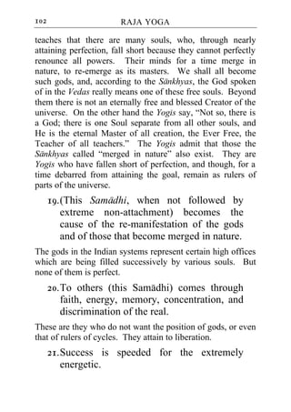 102                     RAJA YOGA

teaches that there are many souls, who, through nearly
attaining perfection, fall short because they cannot perfectly
renounce all powers. Their minds for a time merge in
nature, to re-emerge as its masters. We shall all become
such gods, and, according to the Sankhyas, the God spoken
of in the Vedas really means one of these free souls. Beyond
them there is not an eternally free and blessed Creator of the
universe. On the other hand the Yogis say, “Not so, there is
a God; there is one Soul separate from all other souls, and
He is the eternal Master of all creation, the Ever Free, the
Teacher of all teachers.” The Yogis admit that those the
Sankhyas called “merged in nature” also exist. They are
Yogis who have fallen short of perfection, and though, for a
time debarred from attaining the goal, remain as rulers of
parts of the universe.
      19. (This Samadhi, when not followed by
          extreme non-attachment) becomes the
          cause of the re-manifestation of the gods
          and of those that become merged in nature.
The gods in the Indian systems represent certain high offices
which are being filled successively by various souls. But
none of them is perfect.
      20. To others (this Samadhi) comes through
          faith, energy, memory, concentration, and
          discrimination of the real.
These are they who do not want the position of gods, or even
that of rulers of cycles. They attain to liberation.
      21. Success is speeded for the extremely
          energetic.
 