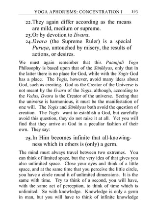 YOGA APHORISMS: CONCENTRATION I                     103

   22. They again differ according as the means
       are mild, medium or supreme.
   23. Or by devotion to Icvara.
   24. Icvara (the Supreme Ruler) is a special
       Purusa, untouched by misery, the results of
       actions, or desires.
We must again remember that this Patanjali Yoga
Philosophy is based upon that of the Sankhyas, only that in
the latter there is no place for God, while with the Yogis God
has a place. The Yogis, however, avoid many ideas about
God, such as creating. God as the Creator of the Universe is
not meant by the Icvara of the Yogis, although, according to
the Vedas, Icvara is the Creator of the universe. Seeing that
the universe is harmonious, it must be the manifestation of
one will. The Yogis and Sankhyas both avoid the question of
creation. The Yogis want to establish a God, but carefully
avoid this question, they do not raise it at all. Yet you will
find that they arrive at God in a peculiar fashion of their
own. They say:
   25. In Him becomes infinite that all-knowing-
       ness which in others is (only) a germ.
The mind must always travel between two extremes. You
can think of limited space, but the very idea of that gives you
also unlimited space. Close your eyes and think of a little
space, and at the same time that you perceive the little circle,
you have a circle round it of unlimited dimensions. It is the
same with time. Try to think of a second, you will have,
with the same act of perception, to think of time which is
unlimited. So with knowledge. Knowledge is only a germ
in man, but you will have to think of infinite knowledge
 