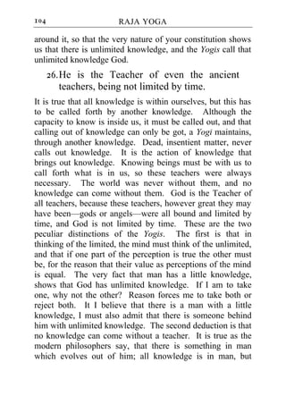 104                     RAJA YOGA

around it, so that the very nature of your constitution shows
us that there is unlimited knowledge, and the Yogis call that
unlimited knowledge God.
      26. He is the Teacher of even the ancient
          teachers, being not limited by time.
It is true that all knowledge is within ourselves, but this has
to be called forth by another knowledge. Although the
capacity to know is inside us, it must be called out, and that
calling out of knowledge can only be got, a Yogi maintains,
through another knowledge. Dead, insentient matter, never
calls out knowledge. It is the action of knowledge that
brings out knowledge. Knowing beings must be with us to
call forth what is in us, so these teachers were always
necessary. The world was never without them, and no
knowledge can come without them. God is the Teacher of
all teachers, because these teachers, however great they may
have been—gods or angels—were all bound and limited by
time, and God is not limited by time. These are the two
peculiar distinctions of the Yogis. The first is that in
thinking of the limited, the mind must think of the unlimited,
and that if one part of the perception is true the other must
be, for the reason that their value as perceptions of the mind
is equal. The very fact that man has a little knowledge,
shows that God has unlimited knowledge. If I am to take
one, why not the other? Reason forces me to take both or
reject both. It I believe that there is a man with a little
knowledge, I must also admit that there is someone behind
him with unlimited knowledge. The second deduction is that
no knowledge can come without a teacher. It is true as the
modern philosophers say, that there is something in man
which evolves out of him; all knowledge is in man, but
 