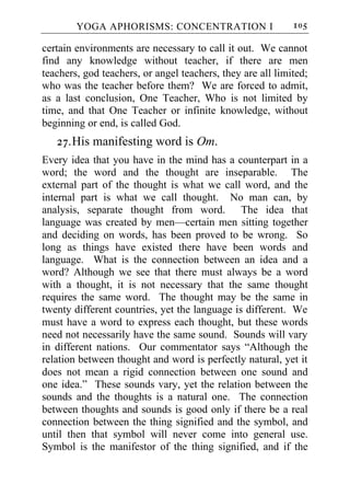 YOGA APHORISMS: CONCENTRATION I                     105

certain environments are necessary to call it out. We cannot
find any knowledge without teacher, if there are men
teachers, god teachers, or angel teachers, they are all limited;
who was the teacher before them? We are forced to admit,
as a last conclusion, One Teacher, Who is not limited by
time, and that One Teacher or infinite knowledge, without
beginning or end, is called God.
   27. His manifesting word is Om.
Every idea that you have in the mind has a counterpart in a
word; the word and the thought are inseparable. The
external part of the thought is what we call word, and the
internal part is what we call thought. No man can, by
analysis, separate thought from word. The idea that
language was created by men—certain men sitting together
and deciding on words, has been proved to be wrong. So
long as things have existed there have been words and
language. What is the connection between an idea and a
word? Although we see that there must always be a word
with a thought, it is not necessary that the same thought
requires the same word. The thought may be the same in
twenty different countries, yet the language is different. We
must have a word to express each thought, but these words
need not necessarily have the same sound. Sounds will vary
in different nations. Our commentator says “Although the
relation between thought and word is perfectly natural, yet it
does not mean a rigid connection between one sound and
one idea.” These sounds vary, yet the relation between the
sounds and the thoughts is a natural one. The connection
between thoughts and sounds is good only if there be a real
connection between the thing signified and the symbol, and
until then that symbol will never come into general use.
Symbol is the manifestor of the thing signified, and if the
 