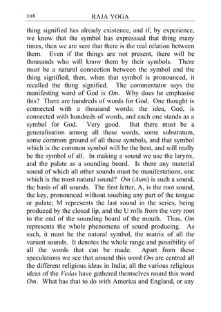 106                      RAJA YOGA

thing signified has already existence, and if, by experience,
we know that the symbol has expresssed that thing many
times, then we are sure that there is the real relation between
them. Even if the things are not present, there will be
thousands who will know them by their symbols. There
must be a natural connection between the symbol and the
thing signified; then, when that symbol is pronounced, it
recalled the thing signified. The commentator says the
manifesting word of God is Om. Why does he emphasise
this? There are hundreds of words for God. One thought is
connected with a thousand words; the idea, God, is
connected with hundreds of words, and each one stands as a
symbol for God. Very good. But there must be a
generalisation among all these words, some substratum,
some common ground of all these symbols, and that symbol
which is the common symbol will be the best, and will really
be the symbol of all. In making a sound we use the larynx,
and the palate as a sounding board. Is there any material
sound of which all other sounds must be manifestations, one
which is the most natural sound? Om (Aum) is such a sound,
the basis of all sounds. The first letter, A, is the root sound,
the key, pronounced without touching any part of the tongue
or palate; M represents the last sound in the series, being
produced by the closed lip, and the U rolls from the very root
to the end of the sounding board of the mouth. Thus, Om
represents the whole phenomena of sound producing. As
such, it must be the natural symbol, the matrix of all the
variant sounds. It denotes the whole range and possibility of
all the words that can be made. Apart from these
speculations we see that around this word Om are centred all
the different religious ideas in India; all the various religious
ideas of the Vedas have gathered themselves round this word
Om. What has that to do with America and England, or any
 