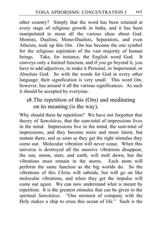YOGA APHORISMS: CONCENTRATION I                     107

other country? Simply that the word has been retained at
every stage of religious growth in India, and it has been
manipulated to mean all the various ideas about God.
Monists, Dualists, Mono-Dualists, Separatists, and even
Atheists, took up this Om. Om has become the one symbol
for the religious aspiration of the vast majority of human
beings. Take, for instance, the English word God. It
conveys only a limited function, and if you go beyond it, you
have to add adjectives, to make it Personal, or Impersonal, or
Absolute God. So with the words for God in every other
language; their signification is very small. This word Om,
however, has around it all the various significances. As such
it should be accepted by everyone.
   28. The repetition of this (Om) and meditating
       on its meaning (is the way).
Why should there be repetition? We have not forgotten that
theory of Samskaras, that the sum-total of impressions lives
in the mind. Impressions live in the mind, the sum-total of
impressions, and they become more and more latent, but
remain there, and as soon as they get the right stimulus they
come out. Molecular vibration will never cease. When this
universe is destroyed all the massive vibrations disappear,
the sun, moon, stars, and earth, will melt down, but the
vibrations must remain in the atoms. Each atom will
perform the same function as the big worlds do. So the
vibrations of this Chitta will subside, but will go on like
molecular vibrations, and when they get the impulse will
come out again. We can now understand what is meant by
repetition. It is the greatest stimulus that can be given to the
spiritual Samskaras. “One moment of company with the
Holy makes a ship to cross this ocean of life.” Such is the
 