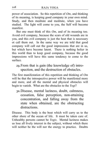 108                     RAJA YOGA

power of association. So this repetition of Om, and thinking
of its meaning, is keeping good company in your own mind.
Study, and then meditate and meditate, when you have
studied. The light will come to you, the Self will become
manifest.
    But one must think of this Om, and of its meaning too.
Avoid evil company, because the scars of old wounds are in
you, and this evil company is just the heat that is necessary
ot call them out. In the same way we are told that good
company will call out the good impressions that are in us,
but which have become latent. There is nothing holier in
this world than to keep good company, because the good
impressions will have this same tendency to come to the
surface.
      29. From that is gain (the knowledge of) intro-
          spection, and the destruction of obstacles.
The first manifestation of this repetition and thinking of Om
will be that the introspective power will be manifested more
and more, and all the mental and physical obstacles will
begin to vanish. What are the obstacles to the Yogi?
      30. Disease, mental laziness, doubt, calmness,
          cessation, false perception, non-attaining
          concentration, and falling away from the
          state when obtained, are the obstructing
          distractions.
Disease. This body is the boat which will carry us to the
other shore of the ocean of life. It must be taken care of.
Unhealthy persons cannot be Yogis. Mental laziness makes
us lose all lively interest in the subject, without which there
will neither be the will nor the energy to practice. Doubts
 