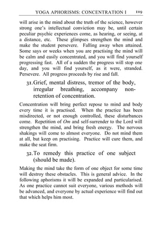 YOGA APHORISMS: CONCENTRATION I                   109

will arise in the mind about the truth of the science, however
strong one’s intellectual conviction may be, until certain
peculiar psychic experiences come, as hearing, or seeing, at
a distance, etc. These glimpses strengthen the mind and
make the student persevere. Falling away when attained.
Some says or weeks when you are practising the mind will
be calm and easily concentrated, and you will find yourself
progressing fast. All of a sudden the progress will stop one
day, and you will find yourself, as it were, stranded.
Persevere. All progress proceeds by rise and fall.
   31. Grief, mental distress, tremor of the body,
       irregular breathing, accompany non-
       retention of concentration.
Concentration will bring perfect repose to mind and body
every time it is practised. When the practice has been
misdirected, or not enough controlled, these disturbances
come. Repetition of Om and self-surrender to the Lord will
strengthen the mind, and bring fresh energy. The nervous
shakings will come to almost everyone. Do not mind them
at all, but keep on practising. Practice will cure them, and
make the seat firm.
   32. To remedy this practice of one subject
       (should be made).
Making the mind take the form of one object for some time
will destroy these obstacles. This is general advice. In the
following aphorisms it will be expanded and particularised.
As one practice cannot suit everyone, various methods will
be advanced, and everyone by actual experience will find out
that which helps him most.
 