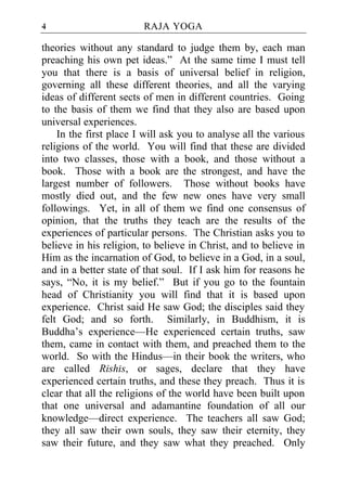 4                       RAJA YOGA

theories without any standard to judge them by, each man
preaching his own pet ideas.” At the same time I must tell
you that there is a basis of universal belief in religion,
governing all these different theories, and all the varying
ideas of different sects of men in different countries. Going
to the basis of them we find that they also are based upon
universal experiences.
    In the first place I will ask you to analyse all the various
religions of the world. You will find that these are divided
into two classes, those with a book, and those without a
book. Those with a book are the strongest, and have the
largest number of followers. Those without books have
mostly died out, and the few new ones have very small
followings. Yet, in all of them we find one consensus of
opinion, that the truths they teach are the results of the
experiences of particular persons. The Christian asks you to
believe in his religion, to believe in Christ, and to believe in
Him as the incarnation of God, to believe in a God, in a soul,
and in a better state of that soul. If I ask him for reasons he
says, “No, it is my belief.” But if you go to the fountain
head of Christianity you will find that it is based upon
experience. Christ said He saw God; the disciples said they
felt God; and so forth. Similarly, in Buddhism, it is
Buddha’s experience—He experienced certain truths, saw
them, came in contact with them, and preached them to the
world. So with the Hindus—in their book the writers, who
are called Rishis, or sages, declare that they have
experienced certain truths, and these they preach. Thus it is
clear that all the religions of the world have been built upon
that one universal and adamantine foundation of all our
knowledge—direct experience. The teachers all saw God;
they all saw their own souls, they saw their eternity, they
saw their future, and they saw what they preached. Only
 