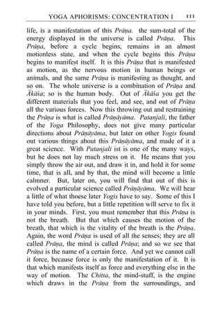 YOGA APHORISMS: CONCENTRATION I                       111

life, is a manifestation of this Prana. the sum-total of the
energy displayed in the universe is called Prana. This
Prana, before a cycle begins, remains in an almost
motionless state, and when the cycle begins this Prana
begins to manifest itself. It is this Prana that is manifested
as motion, as the nervous motion in human beings or
animals, and the same Prana is manifesting as thought, and
so on. The whole universe is a combination of Prana and
Akaca; so is the human body. Out of Akaca you get the
different materials that you feel, and see, and out of Prana
all the various forces. Now this throwing out and restraining
the Prana is what is called Pranayama. Patanjali, the father
of the Yoga Philosophy, does not give many particular
directions about Pranayama, but later on other Yogis found
out various things about this Pranayama, and made of it a
great science. With Patanjali ist is one of the many ways,
but he does not lay much stress on it. He means that you
simply throw the air out, and draw it in, and hold it for some
time, that is all, and by that, the mind will become a little
calmner. But, later on, you will find that out of this is
evolved a particular science called Pranayama. We will hear
a little of what thoese later Yogis have to say. Some of this I
have told you before, but a little repetition will serve to fix it
in your minds. First, you must remember that this Prana is
not the breath. But that which causes the motion of the
breath, that which is the vitality of the breath is the Prana.
Again, the word Prana is used of all the senses; they are all
called Prana, the mind is called Prana; and so we see that
Prana is the name of a certain force. And yet we cannot call
it force, because force is only the manifestation of it. It is
that which manifests itself as force and everything else in the
way of motion. The Chitta, the mind-stuff, is the engine
which draws in the Prana from the surroundings, and
 