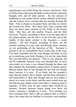 112                      RAJA YOGA

manufactures out of this Prana the various vital forces. First
of all the forces that keep the body in preservation, and lastly
thought, will, and all other powers. By this process of
breathing we can control all the various motions in the body,
and the various nerve currents that are running through the
body. First we begin to recognise them, and then we slowly
get control over them. Now these later Yogis consider that
there are three main currents of this Prana in the human
body. One they call Ida, another Pingala, and the third
Susumna. Pingala, according to them, is on the right side of
the spinal column, and the Ida is on the left side, and in the
middle of this spinal column is the Susumna, a vacant
channel. Ida and Pingala, according to them, are the
currents working in every man, and through these currents,
we are performing all the functions of life. Susumna is
present in all, as a possibility; but it works only in the Yogi.
You must remember that the Yogi changes his body; as you
go on practising your body changes; it is not the same body
that you had before the practice. That is very rational, and
can be explained, because every new thought that we have
must make, as it were, a new channel through the brain, and
that explains the tremendous conservatism of human nature.
Human nature likes to run through the ruts that are already
there, because it is easy. If we think, just for example’s
sake, that the mind is like a needle, and the brain substance a
soft lump before it, then each thought that we have makes a
street, as it were, in the brain, and this street would close up,
but that the grey matter comes and makes a lining to keep it
separate. If there were no grey matter there would be no
memory, because memory means going over these old
streets, retracing a thought as it were. Now perhaps you
have remarked that when I talk on subjects that in which I
take a few ideas that are familiar to everyone, and combine,
 