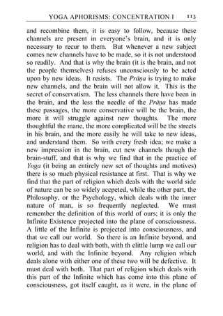 YOGA APHORISMS: CONCENTRATION I                     113

and recombine them, it is easy to follow, because these
channels are present in everyone’s brain, and it is only
necessary to recur to them. But whenever a new subject
comes new channels have to be made, so it is not understood
so readily. And that is why the brain (it is the brain, and not
the people themselves) refuses unconsciously to be acted
upon by new ideas. It resists. The Prana is trying to make
new channels, and the brain will not allow it. This is the
secret of conservatism. The less channels there have been in
the brain, and the less the needle of the Prana has made
these passages, the more conservative will be the brain, the
more it will struggle against new thoughts. The more
thoughtful the mane, the more complicated will be the streets
in his brain, and the more easily he will take to new ideas,
and understand them. So with every fresh idea; we make a
new impression in the brain, cut new channels though the
brain-stuff, and that is why we find that in the practice of
Yoga (it being an entirely new set of thoughts and motives)
there is so much physical resistance at first. That is why we
find that the part of religion which deals with the world side
of nature can be so widely accpeted, while the other part, the
Philosophy, or the Psychology, which deals with the inner
nature of man, is so frequently neglected. We must
remember the definition of this world of ours; it is only the
Infinite Existence projected into the plane of consciousness.
A little of the Infinite is projected into consciousness, and
that we call our world. So there is an Infinite beyond, and
religion has to deal with both, with th elittle lump we call our
world, and with the Infinite beyond. Any religion which
deals alone with either one of these two will be defective. It
must deal with both. That part of religion which deals with
this part of the Infinite which has come into this plane of
consciousness, got itself caught, as it were, in the plane of
 