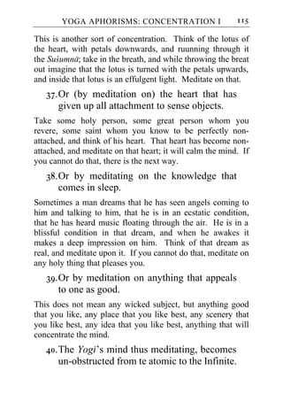 YOGA APHORISMS: CONCENTRATION I                    115

This is another sort of concentration. Think of the lotus of
the heart, with petals downwards, and ruunning through it
the Sucumna; take in the breath, and while throwing the breat
out imagine that the lotus is turned with the petals upwards,
and inside that lotus is an effulgent light. Meditate on that.
   37. Or (by meditation on) the heart that has
       given up all attachment to sense objects.
Take some holy person, some great person whom you
revere, some saint whom you know to be perfectly non-
attached, and think of his heart. That heart has become non-
attached, and meditate on that heart; it will calm the mind. If
you cannot do that, there is the next way.
   38. Or by meditating on the knowledge that
       comes in sleep.
Sometimes a man dreams that he has seen angels coming to
him and talking to him, that he is in an ecstatic condition,
that he has heard music floating through the air. He is in a
blissful condition in that dream, and when he awakes it
makes a deep impression on him. Think of that dream as
real, and meditate upon it. If you cannot do that, meditate on
any holy thing that pleases you.
   39. Or by meditation on anything that appeals
       to one as good.
This does not mean any wicked subject, but anything good
that you like, any place that you like best, any scenery that
you like best, any idea that you like best, anything that will
concentrate the mind.
   40. The Yogi’s mind thus meditating, becomes
       un-obstructed from te atomic to the Infinite.
 