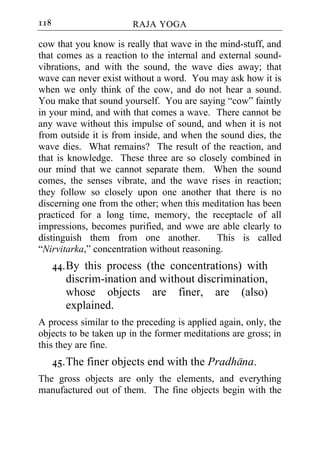118                     RAJA YOGA

cow that you know is really that wave in the mind-stuff, and
that comes as a reaction to the internal and external sound-
vibrations, and with the sound, the wave dies away; that
wave can never exist without a word. You may ask how it is
when we only think of the cow, and do not hear a sound.
You make that sound yourself. You are saying “cow” faintly
in your mind, and with that comes a wave. There cannot be
any wave without this impulse of sound, and when it is not
from outside it is from inside, and when the sound dies, the
wave dies. What remains? The result of the reaction, and
that is knowledge. These three are so closely combined in
our mind that we cannot separate them. When the sound
comes, the senses vibrate, and the wave rises in reaction;
they follow so closely upon one another that there is no
discerning one from the other; when this meditation has been
practiced for a long time, memory, the receptacle of all
impressions, becomes purified, and wwe are able clearly to
distinguish them from one another.          This is called
“Nirvitarka,” concentration without reasoning.
      44. By this process (the concentrations) with
          discrim-ination and without discrimination,
          whose objects are finer, are (also)
          explained.
A process similar to the preceding is applied again, only, the
objects to be taken up in the former meditations are gross; in
this they are fine.
      45. The finer objects end with the Pradhana.
The gross objects are only the elements, and everything
manufactured out of them. The fine objects begin with the
 