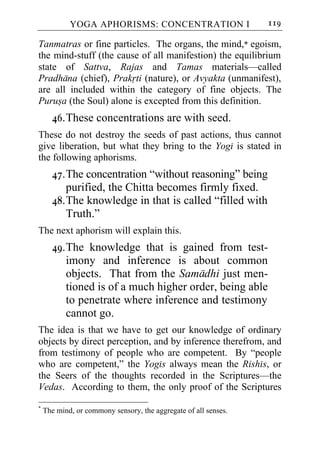YOGA APHORISMS: CONCENTRATION I                      119

Tanmatras or fine particles. The organs, the mind,* egoism,
the mind-stuff (the cause of all manifestion) the equilibrium
state of Sattva, Rajas and Tamas materials—called
Pradhana (chief), Prakrti (nature), or Avyakta (unmanifest),
are all included within the category of fine objects. The
Purusa (the Soul) alone is excepted from this definition.
      46. These concentrations are with seed.
These do not destroy the seeds of past actions, thus cannot
give liberation, but what they bring to the Yogi is stated in
the following aphorisms.
      47. The concentration “without reasoning” being
          purified, the Chitta becomes firmly fixed.
      48. The knowledge in that is called “filled with
          Truth.”
The next aphorism will explain this.
      49. The knowledge that is gained from test-
          imony and inference is about common
          objects. That from the Samadhi just men-
          tioned is of a much higher order, being able
          to penetrate where inference and testimony
          cannot go.
The idea is that we have to get our knowledge of ordinary
objects by direct perception, and by inference therefrom, and
from testimony of people who are competent. By “people
who are competent,” the Yogis always mean the Rishis, or
the Seers of the thoughts recorded in the Scriptures—the
Vedas. According to them, the only proof of the Scriptures
*
    The mind, or commony sensory, the aggregate of all senses.
 