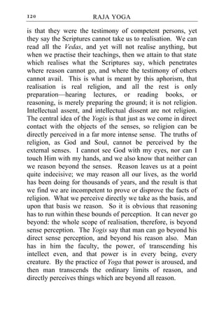 120                     RAJA YOGA

is that they were the testimony of competent persons, yet
they say the Scriptures cannot take us to realisation. We can
read all the Vedas, and yet will not realise anything, but
when we practise their teachings, then we attain to that state
which realises what the Scriptures say, which penetrates
where reason cannot go, and where the testimony of others
cannot avail. This is what is meant by this aphorism, that
realisation is real religion, and all the rest is only
preparation—hearing lectures, or reading books, or
reasoning, is merely preparing the ground; it is not religion.
Intellectual assent, and intellectual dissent are not religion.
The central idea of the Yogis is that just as we come in direct
contact with the objects of the senses, so religion can be
directly perceived in a far more intense sense. The truths of
religion, as God and Soul, cannot be perceived by the
external senses. I cannot see God with my eyes, nor can I
touch Him with my hands, and we also know that neither can
we reason beyond the senses. Reason leaves us at a point
quite indecisive; we may reason all our lives, as the world
has been doing for thousands of years, and the result is that
we find we are incompetent to prove or disprove the facts of
religion. What we perceive directly we take as the basis, and
upon that basis we reason. So it is obvious that reasoning
has to run within these bounds of perception. It can never go
beyond: the whole scope of realisation, therefore, is beyond
sense perception. The Yogis say that man can go beyond his
direct sense perception, and beyond his reason also. Man
has in him the faculty, the power, of transcending his
intellect even, and that power is in every being, every
creature. By the practice of Yoga that power is aroused, and
then man transcends the ordinary limits of reason, and
directly perceives things which are beyond all reason.
 