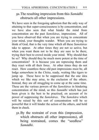YOGA APHORISMS: CONCENTRATION I                    121

   50. The resulting impression from this Samadhi
       obstructs all other impressions.
We have seen in the foregoing aphorism that the only way of
attaining to that super-consciousness is by concentration, and
we have also seen that what hinder the mind from
concentration are the past Samskaras, impressions. All of
you have observed that when you are trying to concentrate
your mind, your thoughts wander. When you are trying to
think of God, that is the very time which all these Samskaras
take to appear. At other times they are not so active, but
when you want them not to be they are sure to be there,
trying their best to crowd inside your mind. Why should that
be so? Why should they be much more potent at the time of
concentration? It is because you are repressing them and
they react with all their force. At other times they do not
react. How countless these old past impressions must be, all
lodge somewhere in the Chitta, ready, waiting like tigers to
jump up. These have to be suppressed that the one idea
which we like may arise, to the exclusion of the others.
Instead, they are all struggling to come up at the same time.
These are the various powers of the Samskaras in hindering
concentration of the mind, so this Samadhi which has just
been given is the best to be practised, on account of its
power of suppressing the Samskaras. The Samskara which
will be raised by this sort of concentration will be so
powerful that it will hinder the action of the others, and hold
them in check.
   51. By the restraint of even this (impression,
       which obstructs all other impressions), all
       being restrained, comes the “seedless”
       Samadhi.
 