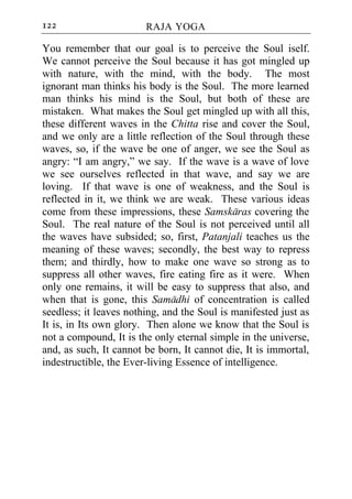 122                     RAJA YOGA

You remember that our goal is to perceive the Soul iself.
We cannot perceive the Soul because it has got mingled up
with nature, with the mind, with the body. The most
ignorant man thinks his body is the Soul. The more learned
man thinks his mind is the Soul, but both of these are
mistaken. What makes the Soul get mingled up with all this,
these different waves in the Chitta rise and cover the Soul,
and we only are a little reflection of the Soul through these
waves, so, if the wave be one of anger, we see the Soul as
angry: “I am angry,” we say. If the wave is a wave of love
we see ourselves reflected in that wave, and say we are
loving. If that wave is one of weakness, and the Soul is
reflected in it, we think we are weak. These various ideas
come from these impressions, these Samskaras covering the
Soul. The real nature of the Soul is not perceived until all
the waves have subsided; so, first, Patanjali teaches us the
meaning of these waves; secondly, the best way to repress
them; and thirdly, how to make one wave so strong as to
suppress all other waves, fire eating fire as it were. When
only one remains, it will be easy to suppress that also, and
when that is gone, this Samadhi of concentration is called
seedless; it leaves nothing, and the Soul is manifested just as
It is, in Its own glory. Then alone we know that the Soul is
not a compound, It is the only eternal simple in the universe,
and, as such, It cannot be born, It cannot die, It is immortal,
indestructible, the Ever-living Essence of intelligence.
 