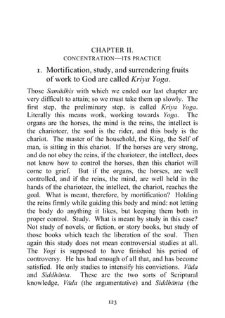 CHAPTER II.
             CONCENTRATION — ITS PRACTICE

   1. Mortification, study, and surrendering fruits
      of work to God are called Kriya Yoga.
Those Samadhis with which we ended our last chapter are
very difficult to attain; so we must take them up slowly. The
first step, the preliminary step, is called Kriya Yoga.
Literally this means work, working towards Yoga. The
organs are the horses, the mind is the reins, the intellect is
the charioteer, the soul is the rider, and this body is the
chariot. The master of the household, the King, the Self of
man, is sitting in this chariot. If the horses are very strong,
and do not obey the reins, if the charioteer, the intellect, does
not know how to control the horses, then this chariot will
come to grief. But if the organs, the horses, are well
controlled, and if the reins, the mind, are well held in the
hands of the charioteer, the intellect, the chariot, reaches the
goal. What is meant, therefore, by mortification? Holding
the reins firmly while guiding this body and mind: not letting
the body do anything it likes, but keeping them both in
proper control. Study. What is meant by study in this case?
Not study of novels, or fiction, or story books, but study of
those books which teach the liberation of the soul. Then
again this study does not mean controversial studies at all.
The Yogi is supposed to have finished his period of
controversy. He has had enough of all that, and has become
satisfied. He only studies to intensify his convictions. Vada
and Siddhanta. These are the two sorts of Scriptural
knowledge, Vada (the argumentative) and Siddhanta (the

                              123
 