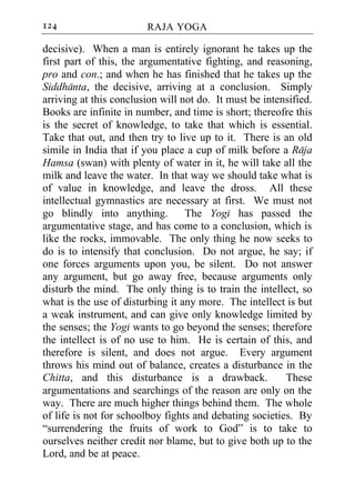 124                     RAJA YOGA

decisive). When a man is entirely ignorant he takes up the
first part of this, the argumentative fighting, and reasoning,
pro and con.; and when he has finished that he takes up the
Siddhanta, the decisive, arriving at a conclusion. Simply
arriving at this conclusion will not do. It must be intensified.
Books are infinite in number, and time is short; thereofre this
is the secret of knowledge, to take that which is essential.
Take that out, and then try to live up to it. There is an old
simile in India that if you place a cup of milk before a Raja
Hamsa (swan) with plenty of water in it, he will take all the
milk and leave the water. In that way we should take what is
of value in knowledge, and leave the dross. All these
intellectual gymnastics are necessary at first. We must not
go blindly into anything.         The Yogi has passed the
argumentative stage, and has come to a conclusion, which is
like the rocks, immovable. The only thing he now seeks to
do is to intensify that conclusion. Do not argue, he say; if
one forces arguments upon you, be silent. Do not answer
any argument, but go away free, because arguments only
disturb the mind. The only thing is to train the intellect, so
what is the use of disturbing it any more. The intellect is but
a weak instrument, and can give only knowledge limited by
the senses; the Yogi wants to go beyond the senses; therefore
the intellect is of no use to him. He is certain of this, and
therefore is silent, and does not argue. Every argument
throws his mind out of balance, creates a disturbance in the
Chitta, and this disturbance is a drawback.              These
argumentations and searchings of the reason are only on the
way. There are much higher things behind them. The whole
of life is not for schoolboy fights and debating societies. By
“surrendering the fruits of work to God” is to take to
ourselves neither credit nor blame, but to give both up to the
Lord, and be at peace.
 