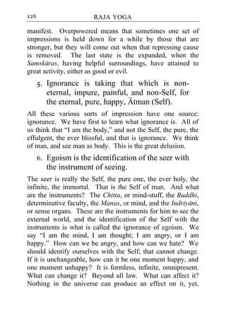 126                     RAJA YOGA

manifest. Overpowered means that sometimes one set of
impressions is held down for a while by those that are
stronger, but they will come out when that repressing cause
is removed. The last state is the expanded, when the
Samskaras, having helpful surroundings, have attained to
great activity, either as good or evil.
      5. Ignorance is taking that which is non-
         eternal, impure, painful, and non-Self, for
         the eternal, pure, happy, Atman (Self).
All these various sorts of impression have one source:
ignorance. We have first to learn what ignorance is. All of
us think that “I am the body,” and not the Self, the pure, the
effulgent, the ever blissful, and that is ignorance. We think
of man, and see man as body. This is the great delusion.
      6. Egoism is the identification of the seer with
         the instrument of seeing.
The seer is really the Self, the pure one, the ever holy, the
infinite, the immortal. That is the Self of man. And what
are the instruments? The Chitta, or mind-stuff, the Buddhi,
determinative faculty, the Manas, or mind, and the Indriyani,
or sense organs. These are the instruments for him to see the
external world, and the identification of the Self with the
instruments is what is called the ignorance of egoism. We
say “I am the mind, I am thought; I am angry, or I am
happy.” How can we be angry, and how can we hate? We
should identify ourselves with the Self; that cannot change.
If it is unchangeable, how can it be one moment happy, and
one moment unhappy? It is formless, infinite, omnipresent.
What can change it? Beyond all law. What can affect it?
Nothing in the universe can produce an effect on it, yet,
 